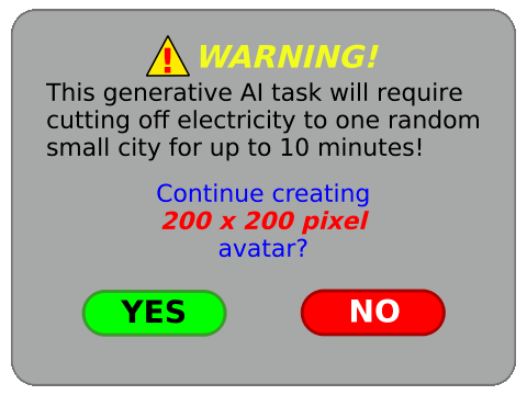 ⚠️ WARNING!

This generative Al task will require cutting off electricity to one random small city for up to 10 minutes!

Continue creating
200 x 200 pixel
avatar?

〔 YES 〕〔 NO 〕